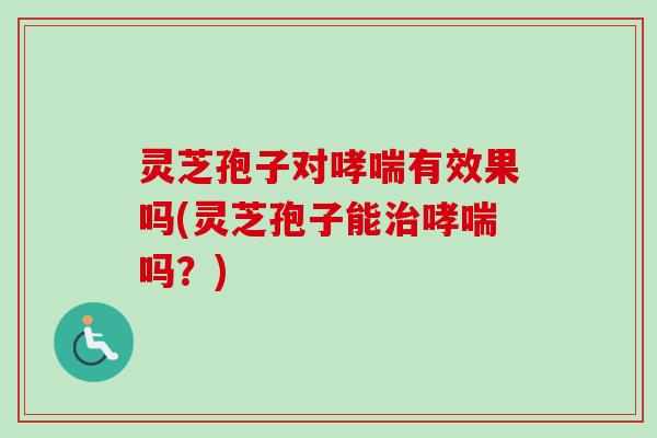 灵芝孢子对哮喘有效果吗(灵芝孢子能治哮喘吗？)