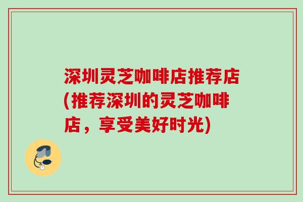 深圳灵芝咖啡店推荐店(推荐深圳的灵芝咖啡店，享受美好时光)