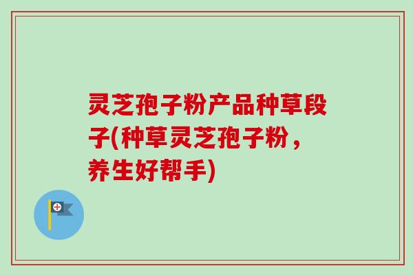 灵芝孢子粉产品种草段子(种草灵芝孢子粉，养生好帮手)