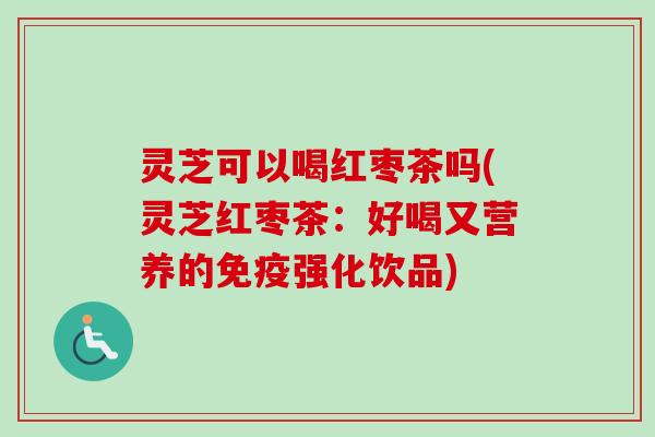 灵芝可以喝红枣茶吗(灵芝红枣茶：好喝又营养的免疫强化饮品)