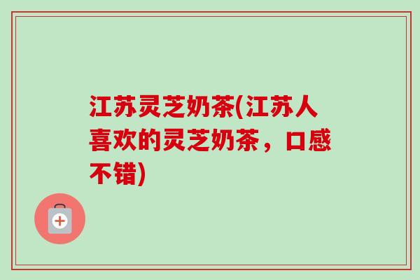 江苏灵芝奶茶(江苏人喜欢的灵芝奶茶，口感不错)