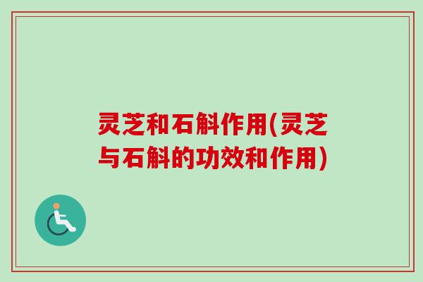 灵芝和石斛作用(灵芝与石斛的功效和作用)