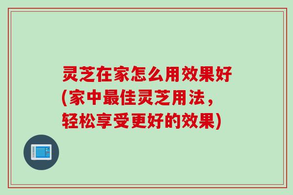 灵芝在家怎么用效果好(家中最佳灵芝用法，轻松享受更好的效果)