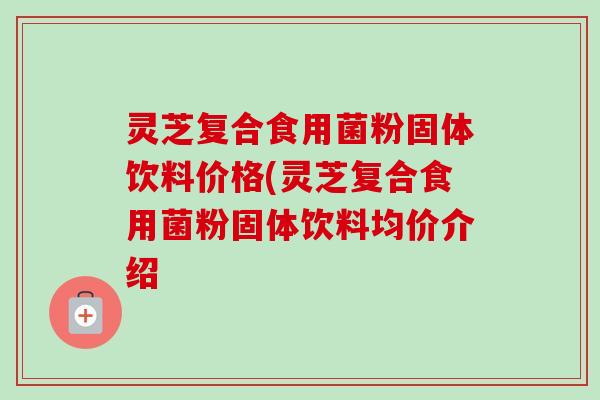 灵芝复合食用菌粉固体饮料价格(灵芝复合食用菌粉固体饮料均价介绍