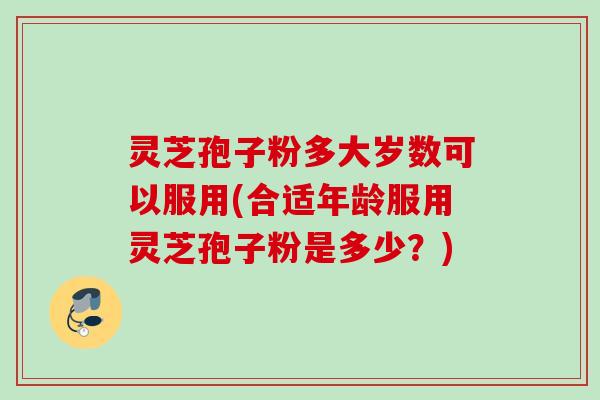 灵芝孢子粉多大岁数可以服用(合适年龄服用灵芝孢子粉是多少？)
