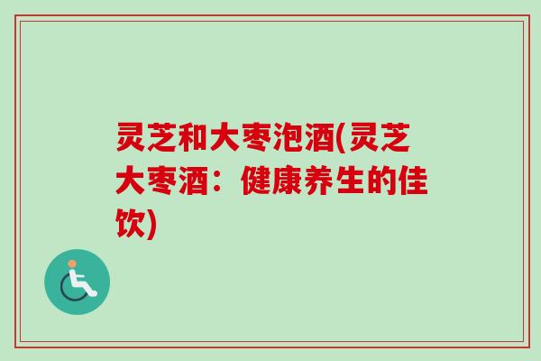 灵芝和大枣泡酒(灵芝大枣酒：健康养生的佳饮)