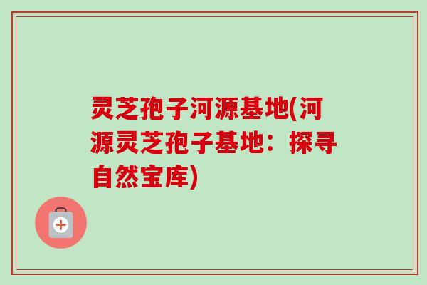 灵芝孢子河源基地(河源灵芝孢子基地：探寻自然宝库)