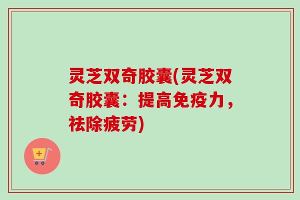 灵芝双奇胶囊(灵芝双奇胶囊：提高免疫力，祛除疲劳)