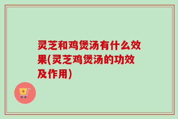 灵芝和鸡煲汤有什么效果(灵芝鸡煲汤的功效及作用)