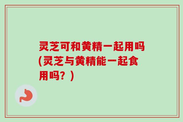 灵芝可和黄精一起用吗(灵芝与黄精能一起食用吗？)