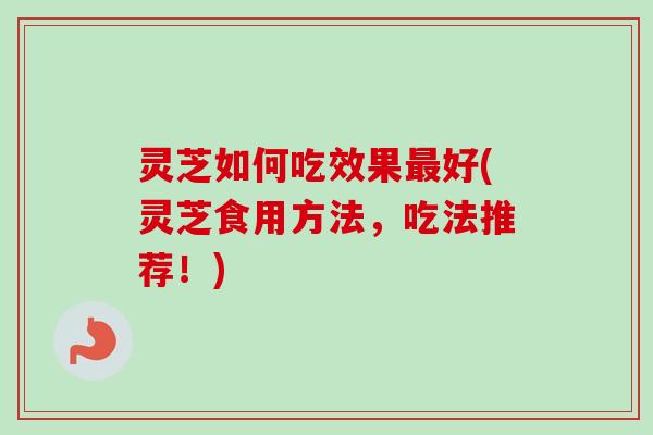 灵芝如何吃效果最好(灵芝食用方法，吃法推荐！)