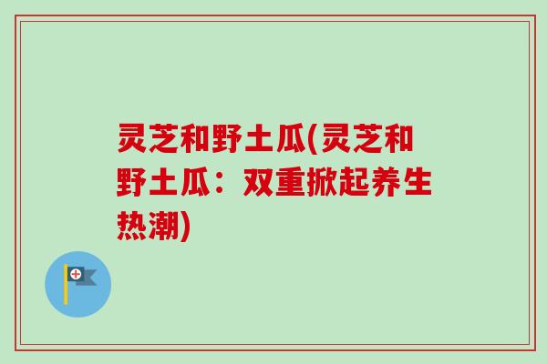 灵芝和野土瓜(灵芝和野土瓜：双重掀起养生热潮)