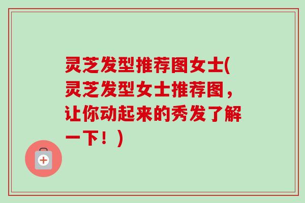灵芝发型推荐图女士(灵芝发型女士推荐图，让你动起来的秀发了解一下！)