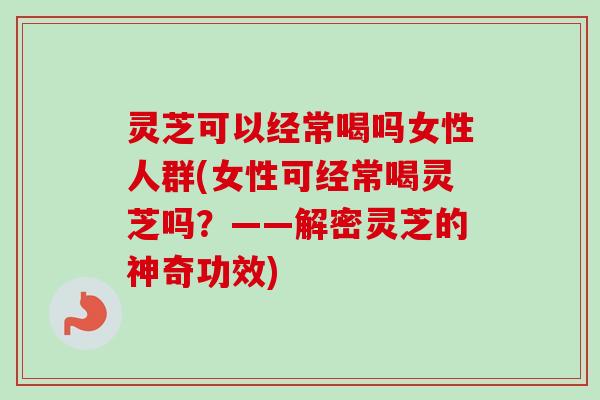 灵芝可以经常喝吗女性人群(女性可经常喝灵芝吗？——解密灵芝的神奇功效)