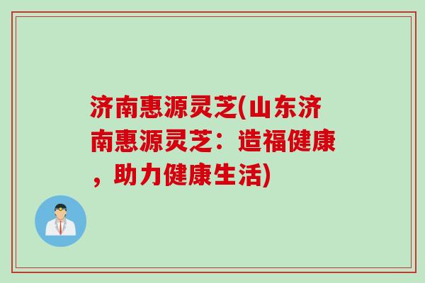 济南惠源灵芝(山东济南惠源灵芝：造福健康，助力健康生活)