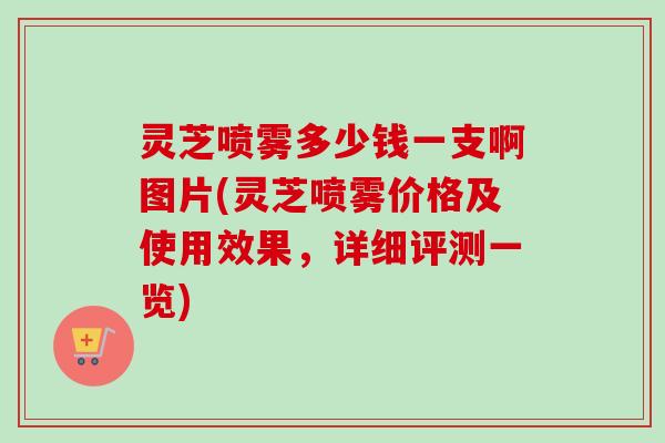 灵芝喷雾多少钱一支啊图片(灵芝喷雾价格及使用效果，详细评测一览)