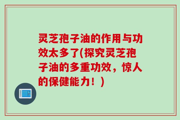 灵芝孢子油的作用与功效太多了(探究灵芝孢子油的多重功效，惊人的保健能力！)
