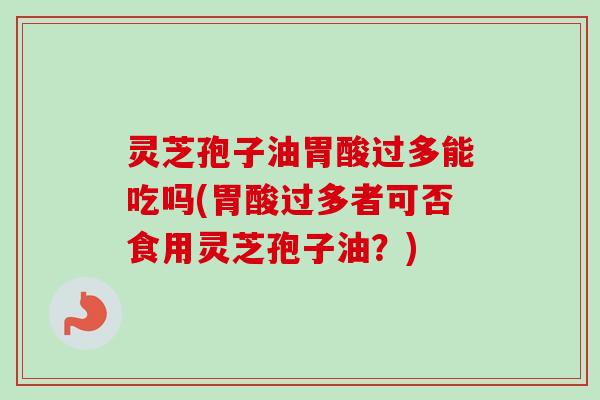灵芝孢子油胃酸过多能吃吗(胃酸过多者可否食用灵芝孢子油？)