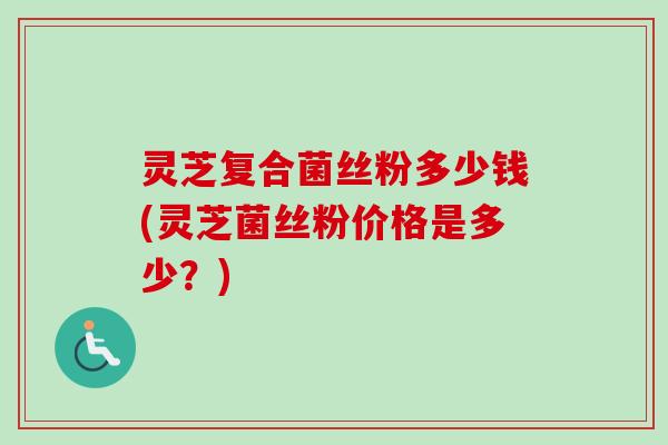 灵芝复合菌丝粉多少钱(灵芝菌丝粉价格是多少？)