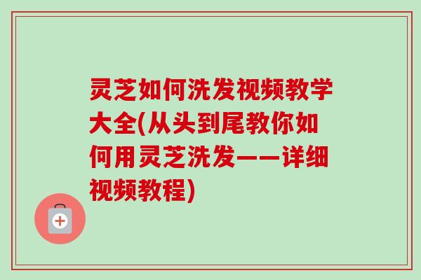 灵芝如何洗发视频教学大全(从头到尾教你如何用灵芝洗发——详细视频教程)