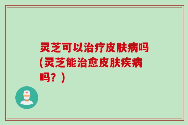 灵芝可以治疗皮肤病吗(灵芝能治愈皮肤疾病吗？)