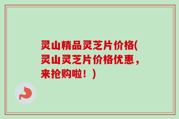 灵山精品灵芝片价格(灵山灵芝片价格优惠，来抢购啦！)