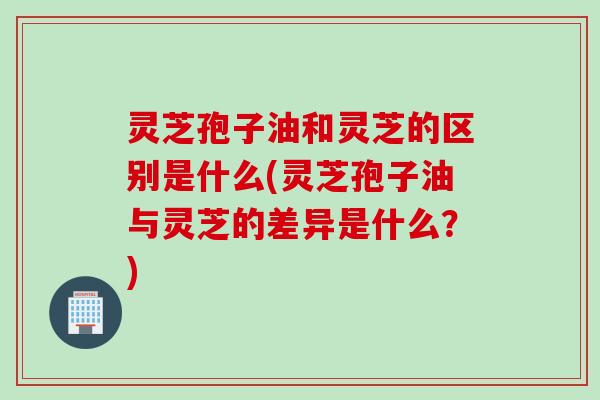 灵芝孢子油和灵芝的区别是什么(灵芝孢子油与灵芝的差异是什么？)