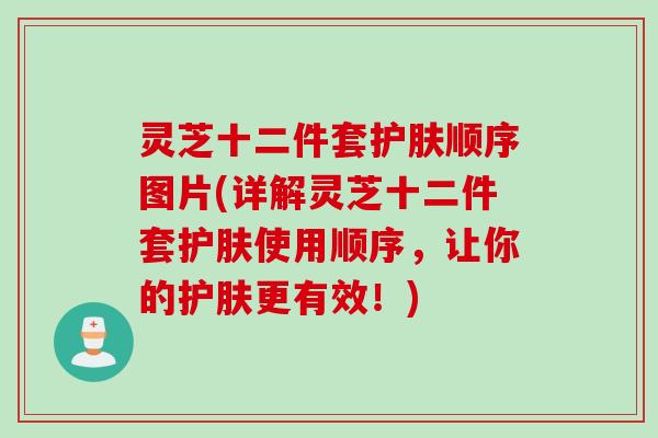 灵芝十二件套护肤顺序图片(详解灵芝十二件套护肤使用顺序，让你的护肤更有效！)