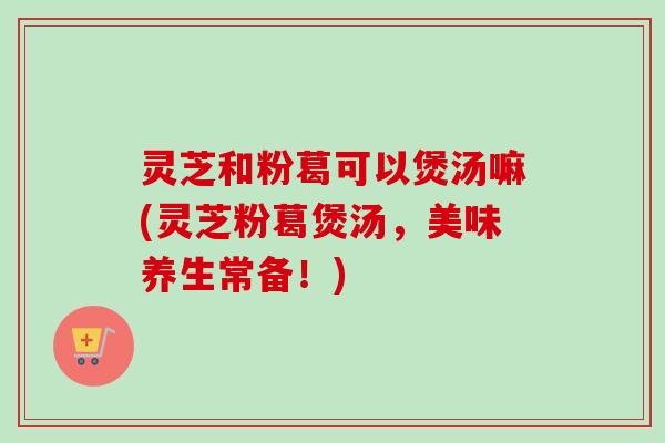灵芝和粉葛可以煲汤嘛(灵芝粉葛煲汤，美味养生常备！)