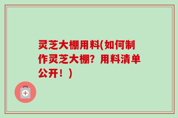 灵芝大棚用料(如何制作灵芝大棚？用料清单公开！)