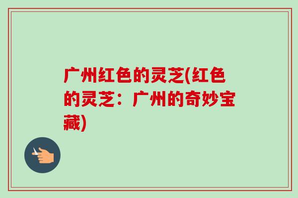 广州红色的灵芝(红色的灵芝:广州的奇妙宝藏) 广州红色的灵芝(红色的灵芝:广州的奇妙宝藏)