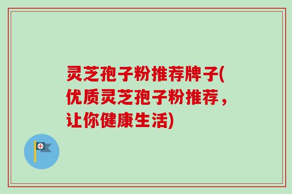 灵芝孢子粉推荐牌子(优质灵芝孢子粉推荐，让你健康生活)