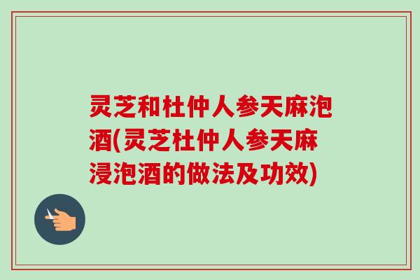 灵芝和杜仲人参天麻泡酒(灵芝杜仲人参天麻浸泡酒的做法及功效)