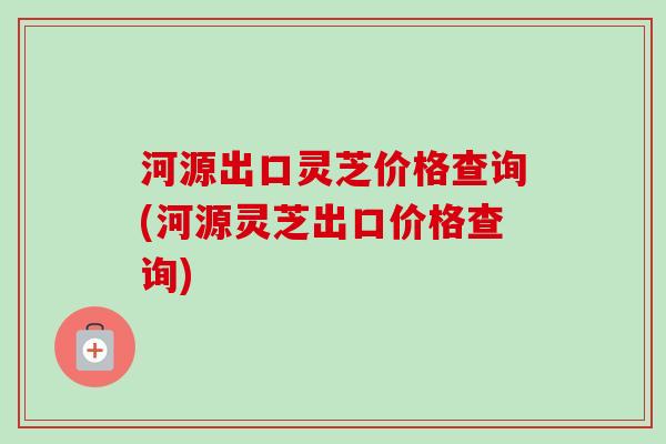 河源出口灵芝价格查询(河源灵芝出口价格查询)