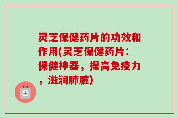 灵芝保健药片的功效和作用(灵芝保健药片：保健神器，提高免疫力，滋润肺脏)