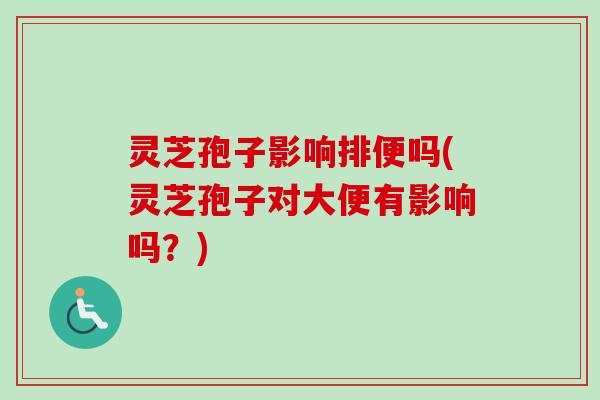 灵芝孢子影响排便吗(灵芝孢子对大便有影响吗？)