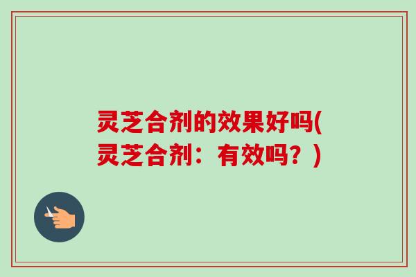 灵芝合剂的效果好吗(灵芝合剂:有效吗?) 灵芝合剂的效果好吗(灵芝合剂:有效吗?)