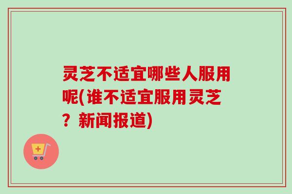 灵芝不适宜哪些人服用呢(谁不适宜服用灵芝？新闻报道)