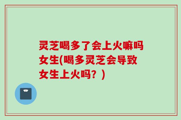 灵芝喝多了会上火嘛吗女生(喝多灵芝会导致女生上火吗？)