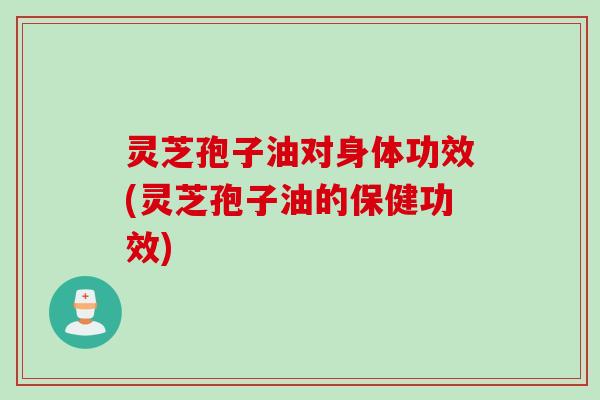 灵芝孢子油对身体功效(灵芝孢子油的保健功效)