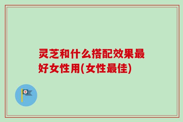 灵芝和什么搭配效果最好女性用(女性最佳)