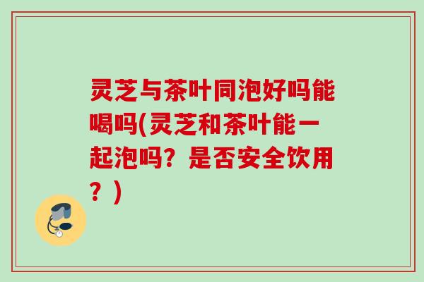 灵芝与茶叶同泡好吗能喝吗(灵芝和茶叶能一起泡吗？是否安全饮用？)