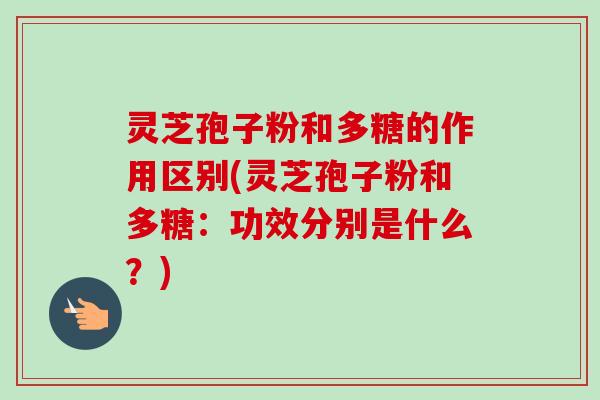 灵芝孢子粉和多糖的作用区别(灵芝孢子粉和多糖：功效分别是什么？)