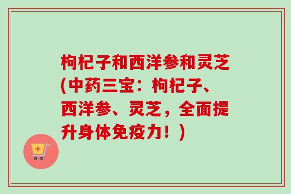 枸杞子和西洋参和灵芝(中药三宝：枸杞子、西洋参、灵芝，全面提升身体免疫力！)
