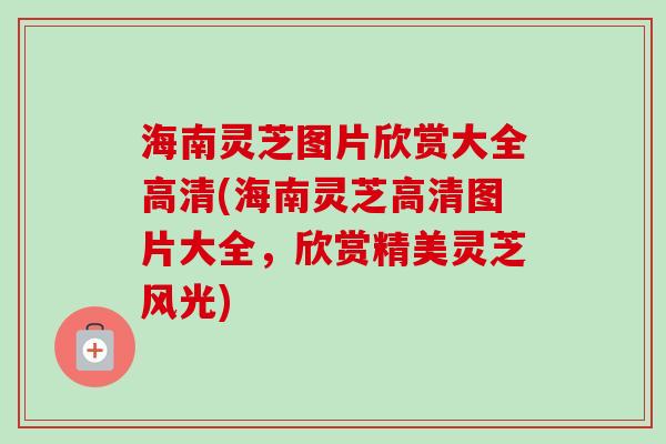 海南灵芝图片欣赏大全高清(海南灵芝高清图片大全，欣赏精美灵芝风光)
