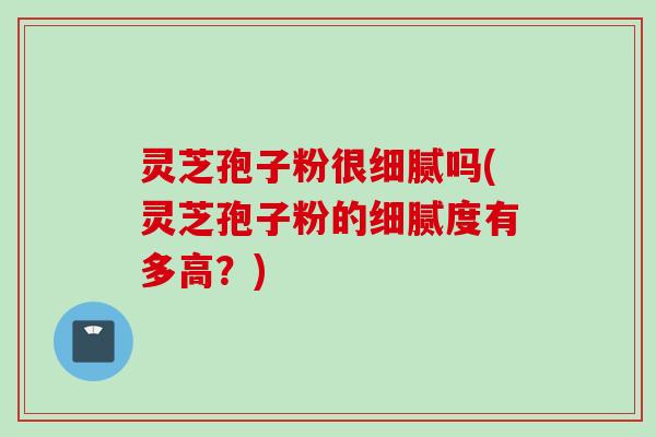 灵芝孢子粉很细腻吗(灵芝孢子粉的细腻度有多高？)