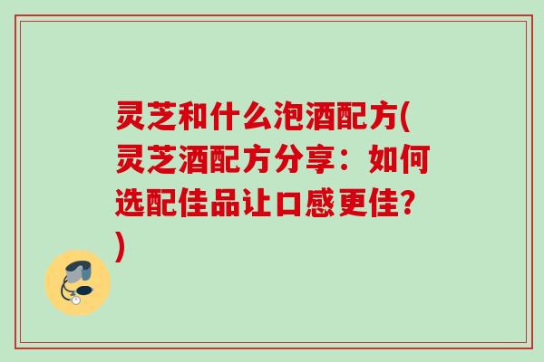 灵芝和什么泡酒配方(灵芝酒配方分享：如何选配佳品让口感更佳？)