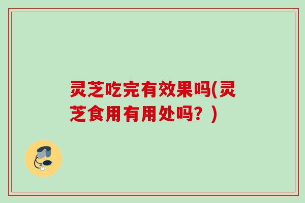 灵芝吃完有效果吗(灵芝食用有用处吗？)