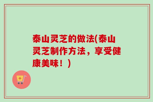 泰山灵芝的做法(泰山灵芝制作方法，享受健康美味！)