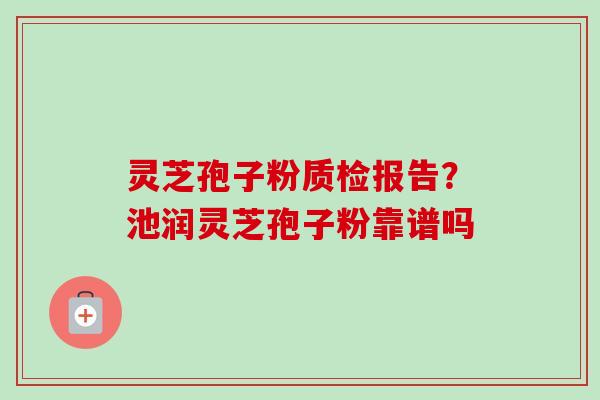 灵芝孢子粉质检报告？池润灵芝孢子粉靠谱吗